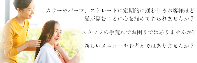 カラーやパーマ、ストレートに定期的に通われるお客様ほど髪が傷むことに心を痛めておられませんか？スタッフの手荒れでお困りではありませんか?新しいメニューをお考えではありませんか？